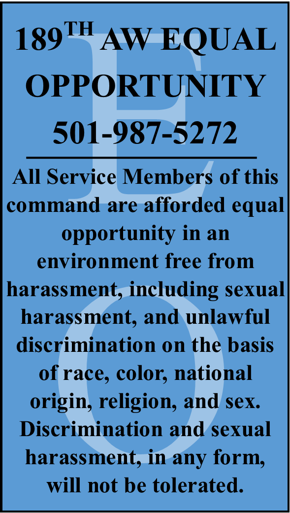 189TH AW EQUAL OPPORTUNITY 501-987-5272 All Service Members of this command are afforded equal opportunity in an environment free from harassment, including sexual harassment, and unlawful discrimination on the basis of race, color, national origin, religion, and sex. Discrimination and sexual harassment, in any form, will not be tolerated.
