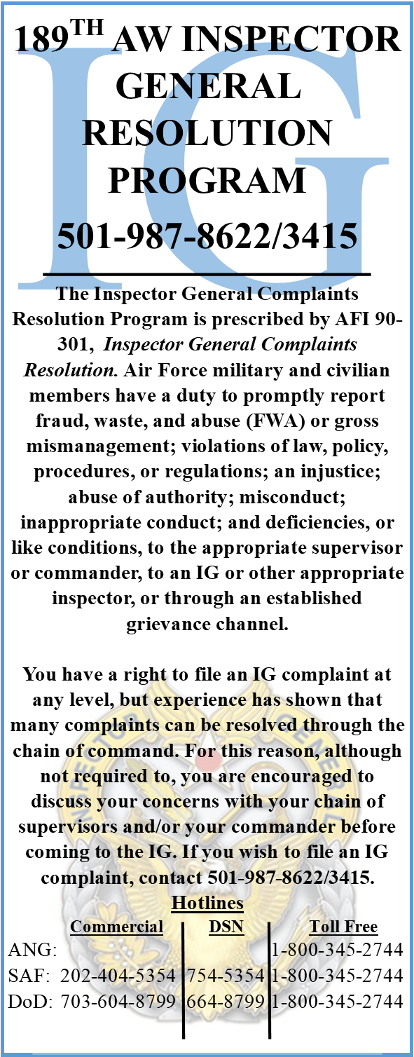 189TH AW INSPECTOR GENERAL RESOLUTION PROGRAM 501-987-8622/3415 The Inspector General Complaints Resolution Program is prescribed by AFI 90-301,  Inspector General Complaints Resolution. Air Force military and civilian members have a duty to promptly report fraud, waste, and abuse (FWA) or gross mismanagement; violations of law, policy, procedures, or regulations; an injustice; abuse of authority; misconduct; inappropriate conduct; and deficiencies, or like conditions, to the appropriate supervisor or commander, to an IG or other appropriate inspector, or through an established grievance channel.  You have a right to file an IG complaint at any level, but experience has shown that many complaints can be resolved through the chain of command. For this reason, although not required to, you are encouraged to discuss your concerns with your chain of supervisors and/or your commander before coming to the IG. If you wish to file an IG complaint, contact 501-987-8622/3415. Hotlines 	  Commercial	          DSN	         Toll Free ANG:			 	          	1-800-345-2744  SAF: 	202-404-5354  754-5354	1-800-345-2744  DoD:	703-604-8799  664-8799	1-800-345-2744 	